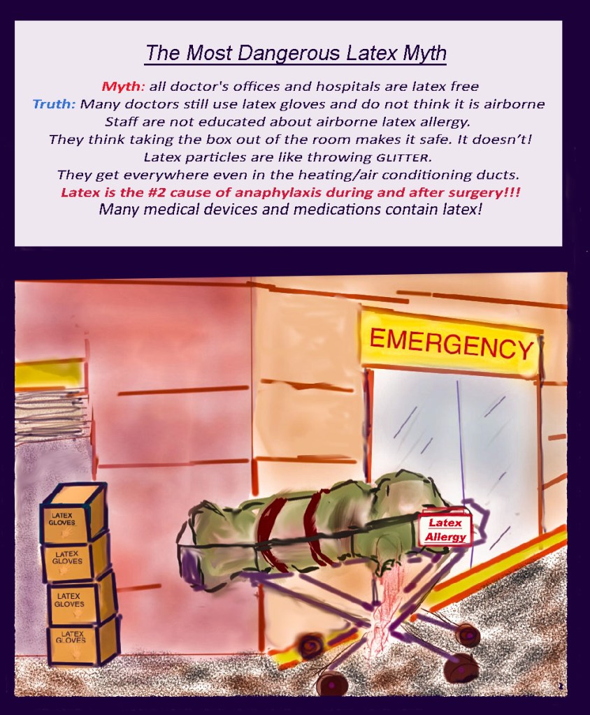 Illustration of the outside an emergency room entrance. Boxes of latex gloves are stacked by the loading dock. A corpse wrapped in a green cloth lies on a gurney, one arm hanging down. The gurney has a red warning label "Latex Allergy"
Banner text: The Most Dangerous Latex Myth.
Myth: all doctor's offices and hospitals are latex free
Truth: Many doctors still use latex gloves and do not think it is airborne. Staff are not educated about airborne latex allergy.
They think taking the box out of the room makes it safe. It doesn't!
Latex particles are like throwing GLITTER. They get everywehere even in the heating/air conditioning ducts. 
Latex is the#2 cause of anaphylaxis during and after surgery!!!
many medical devices and medications contain latex! 